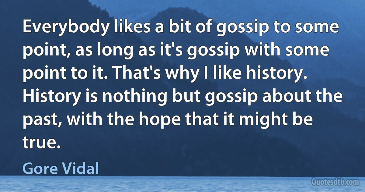 Everybody likes a bit of gossip to some point, as long as it's gossip with some point to it. That's why I like history. History is nothing but gossip about the past, with the hope that it might be true. (Gore Vidal)