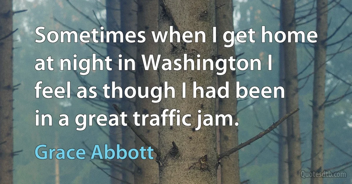 Sometimes when I get home at night in Washington I feel as though I had been in a great traffic jam. (Grace Abbott)