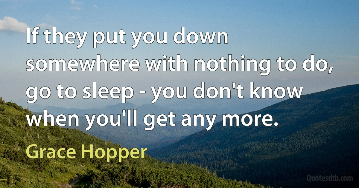 If they put you down somewhere with nothing to do, go to sleep - you don't know when you'll get any more. (Grace Hopper)