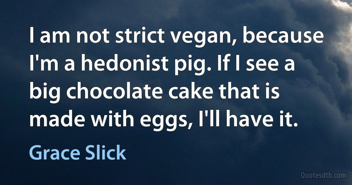 I am not strict vegan, because I'm a hedonist pig. If I see a big chocolate cake that is made with eggs, I'll have it. (Grace Slick)