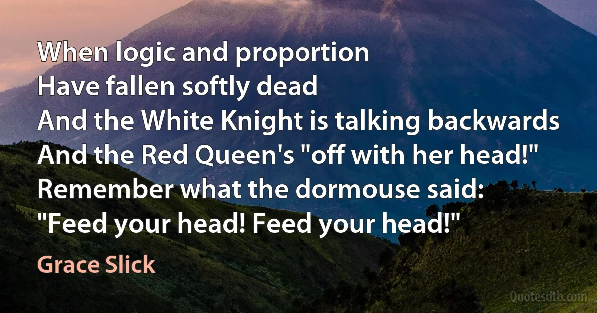 When logic and proportion
Have fallen softly dead
And the White Knight is talking backwards
And the Red Queen's "off with her head!"
Remember what the dormouse said:
"Feed your head! Feed your head!" (Grace Slick)