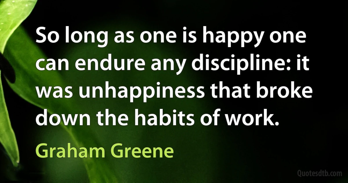 So long as one is happy one can endure any discipline: it was unhappiness that broke down the habits of work. (Graham Greene)