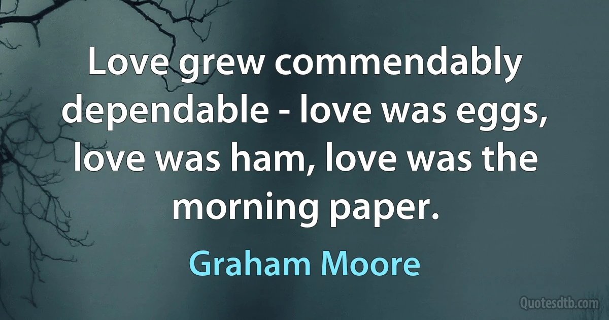 Love grew commendably dependable - love was eggs, love was ham, love was the morning paper. (Graham Moore)