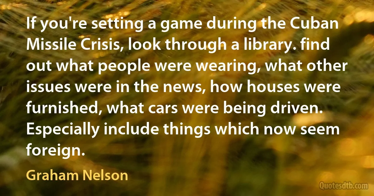 If you're setting a game during the Cuban Missile Crisis, look through a library. find out what people were wearing, what other issues were in the news, how houses were furnished, what cars were being driven. Especially include things which now seem foreign. (Graham Nelson)