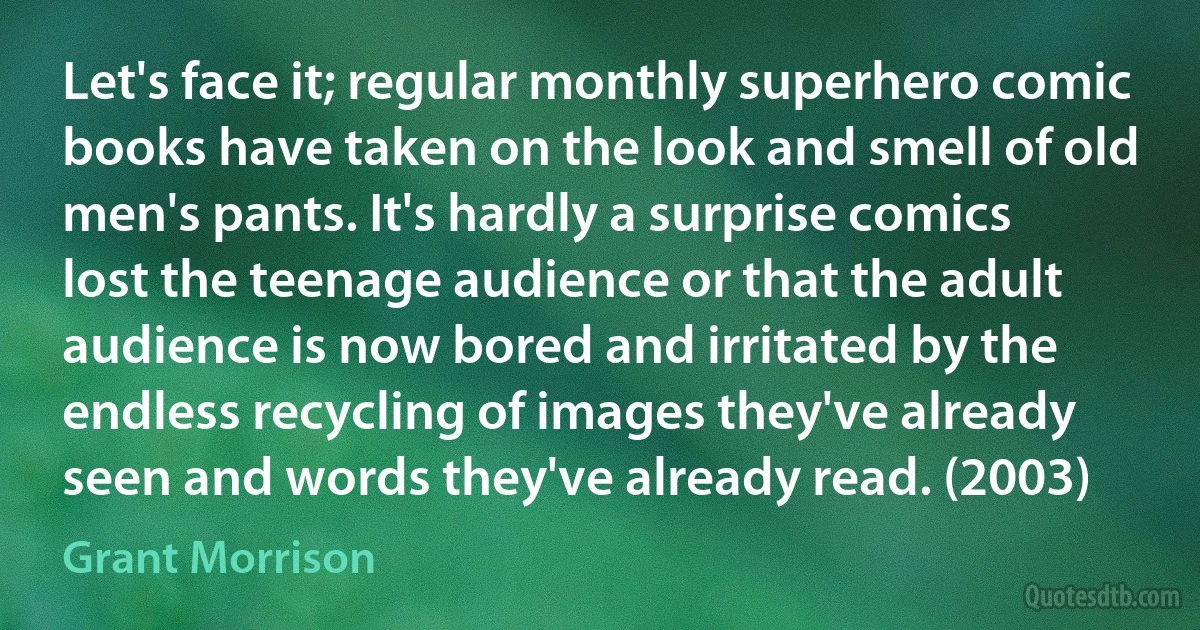 Let's face it; regular monthly superhero comic books have taken on the look and smell of old men's pants. It's hardly a surprise comics lost the teenage audience or that the adult audience is now bored and irritated by the endless recycling of images they've already seen and words they've already read. (2003) (Grant Morrison)