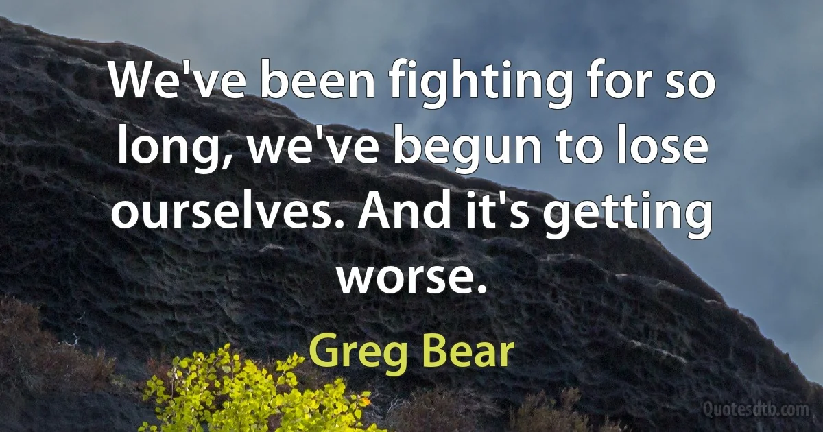 We've been fighting for so long, we've begun to lose ourselves. And it's getting worse. (Greg Bear)