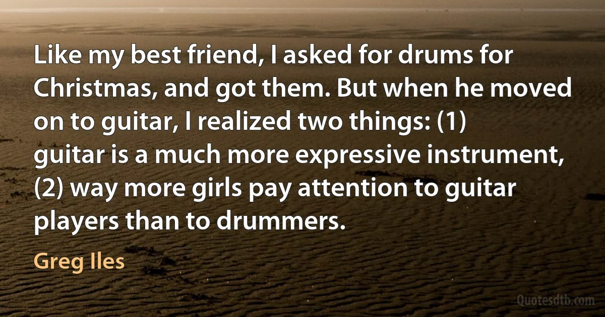 Like my best friend, I asked for drums for Christmas, and got them. But when he moved on to guitar, I realized two things: (1) guitar is a much more expressive instrument, (2) way more girls pay attention to guitar players than to drummers. (Greg Iles)