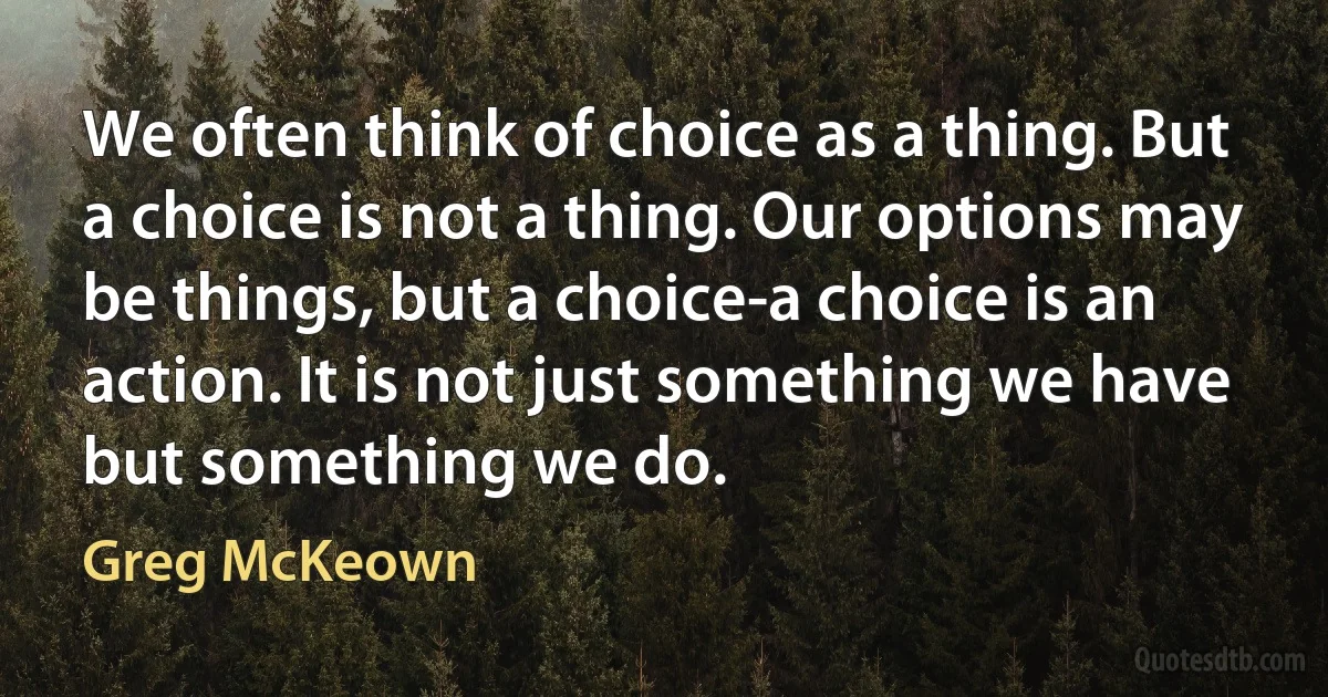 We often think of choice as a thing. But a choice is not a thing. Our options may be things, but a choice-a choice is an action. It is not just something we have but something we do. (Greg McKeown)