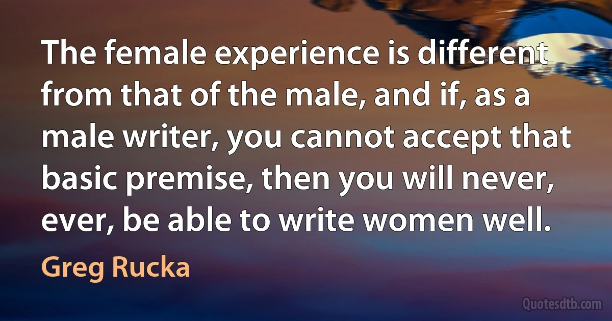 The female experience is different from that of the male, and if, as a male writer, you cannot accept that basic premise, then you will never, ever, be able to write women well. (Greg Rucka)