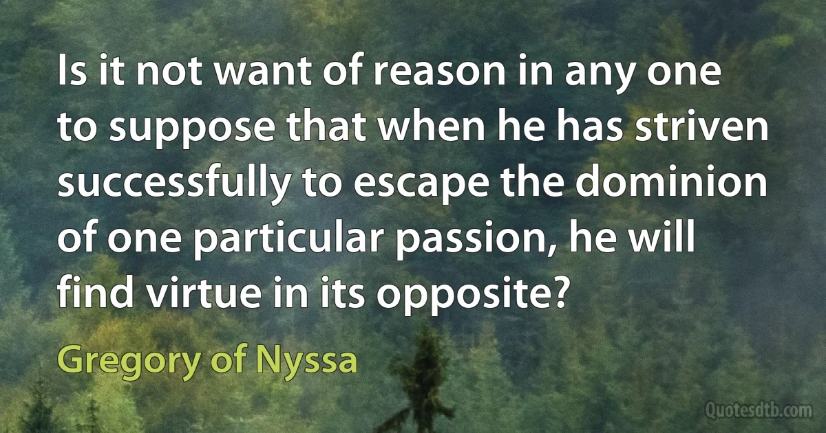 Is it not want of reason in any one to suppose that when he has striven successfully to escape the dominion of one particular passion, he will find virtue in its opposite? (Gregory of Nyssa)