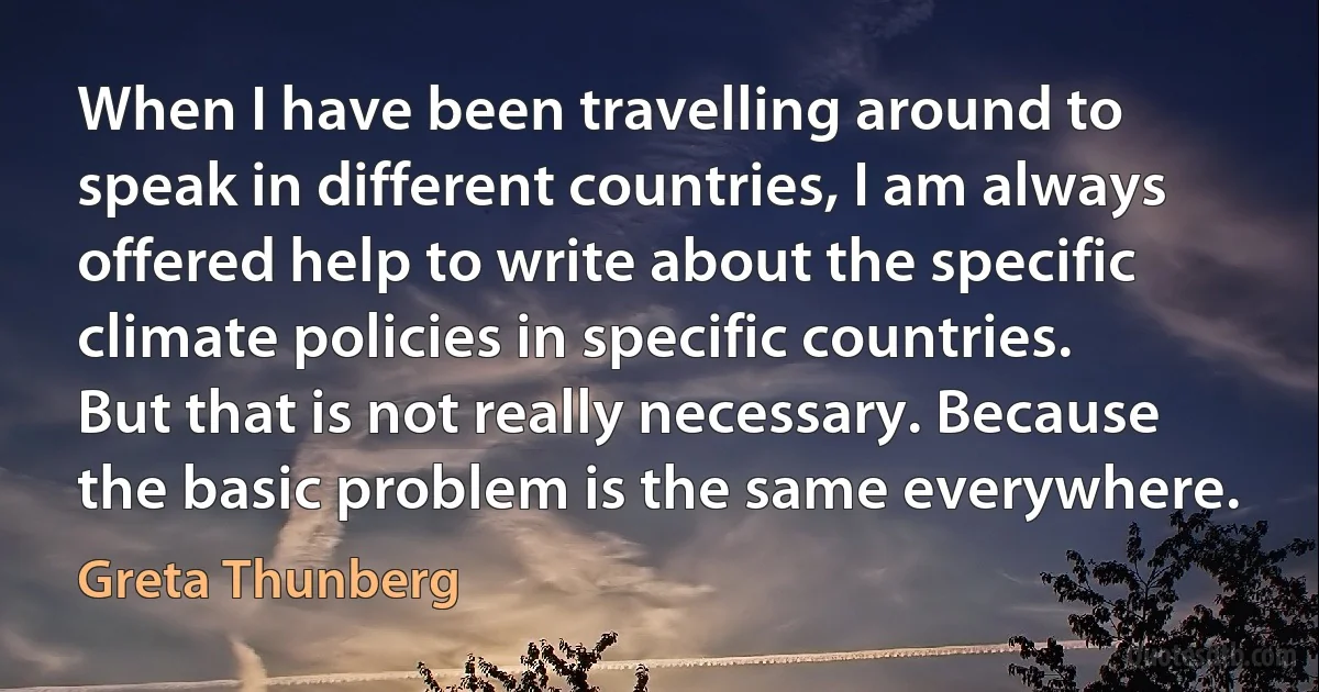 When I have been travelling around to speak in different countries, I am always offered help to write about the specific climate policies in specific countries. But that is not really necessary. Because the basic problem is the same everywhere. (Greta Thunberg)