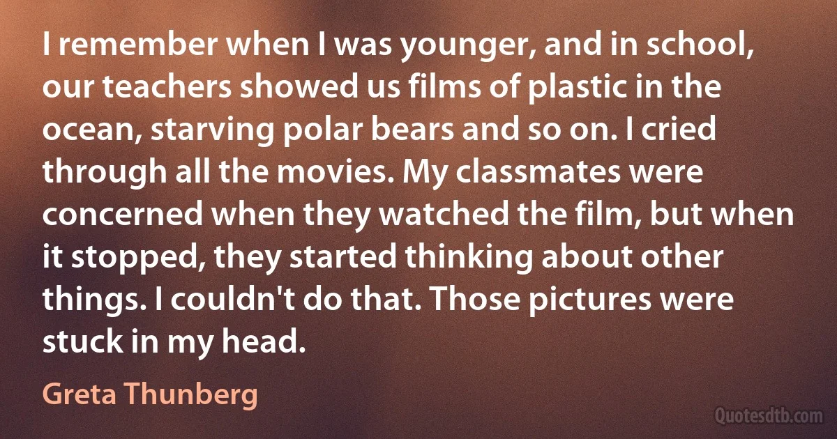 I remember when I was younger, and in school, our teachers showed us films of plastic in the ocean, starving polar bears and so on. I cried through all the movies. My classmates were concerned when they watched the film, but when it stopped, they started thinking about other things. I couldn't do that. Those pictures were stuck in my head. (Greta Thunberg)