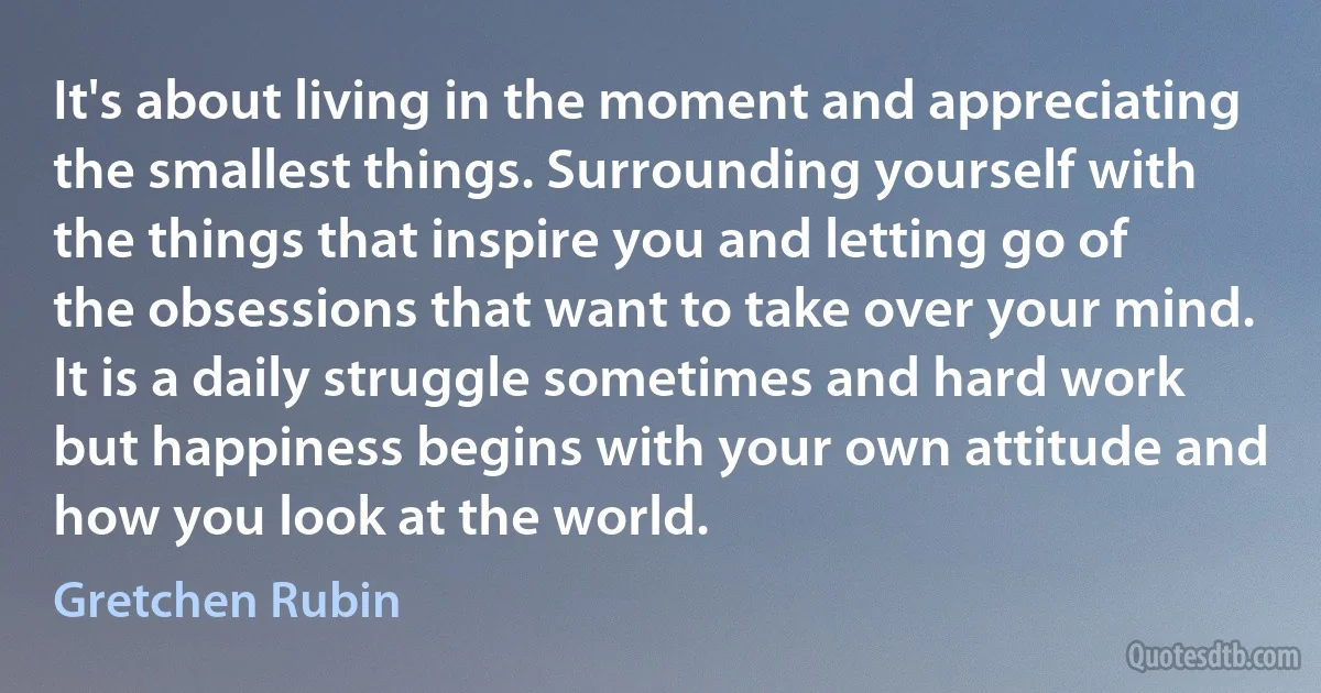 It's about living in the moment and appreciating the smallest things. Surrounding yourself with the things that inspire you and letting go of the obsessions that want to take over your mind. It is a daily struggle sometimes and hard work but happiness begins with your own attitude and how you look at the world. (Gretchen Rubin)