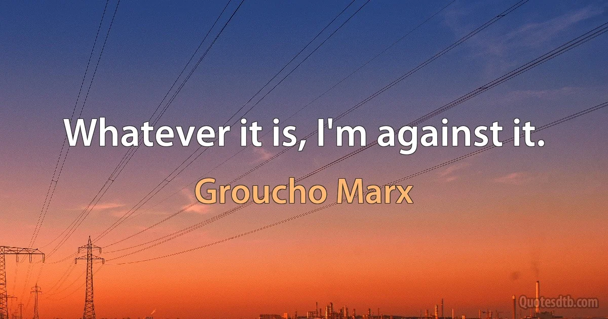 Whatever it is, I'm against it. (Groucho Marx)