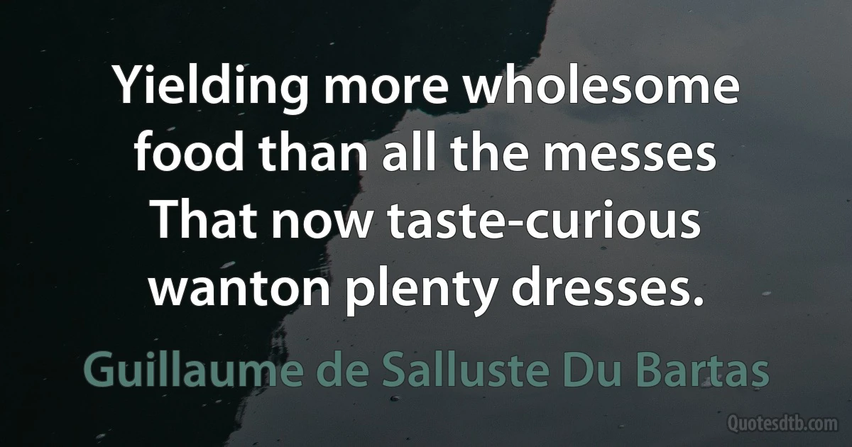 Yielding more wholesome food than all the messes
That now taste-curious wanton plenty dresses. (Guillaume de Salluste Du Bartas)