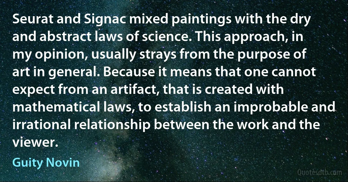 Seurat and Signac mixed paintings with the dry and abstract laws of science. This approach, in my opinion, usually strays from the purpose of art in general. Because it means that one cannot expect from an artifact, that is created with mathematical laws, to establish an improbable and irrational relationship between the work and the viewer. (Guity Novin)