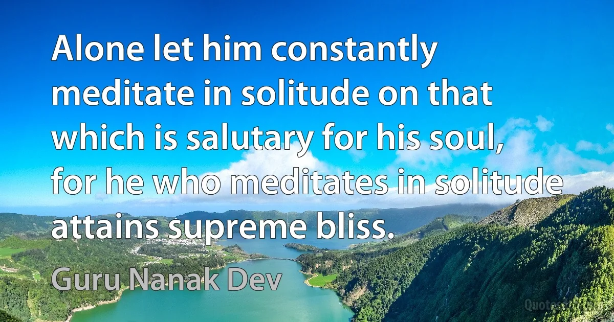 Alone let him constantly meditate in solitude on that which is salutary for his soul, for he who meditates in solitude attains supreme bliss. (Guru Nanak Dev)