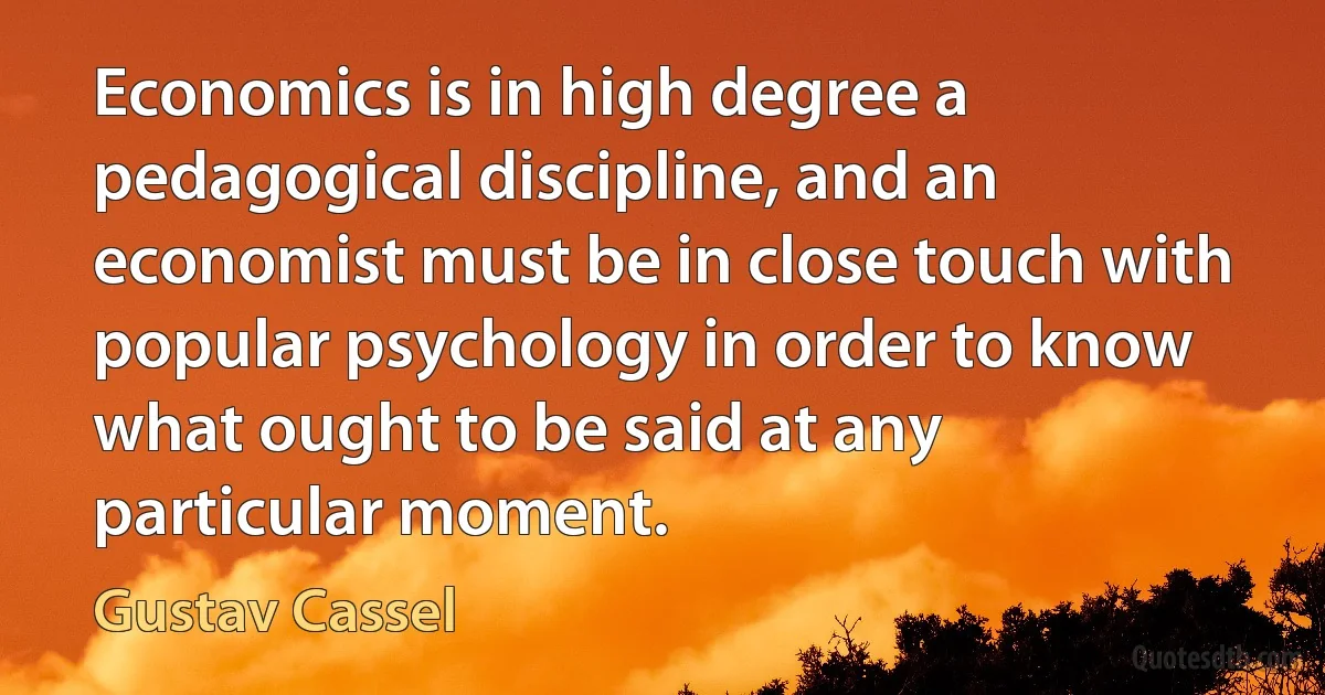 Economics is in high degree a pedagogical discipline, and an economist must be in close touch with popular psychology in order to know what ought to be said at any particular moment. (Gustav Cassel)