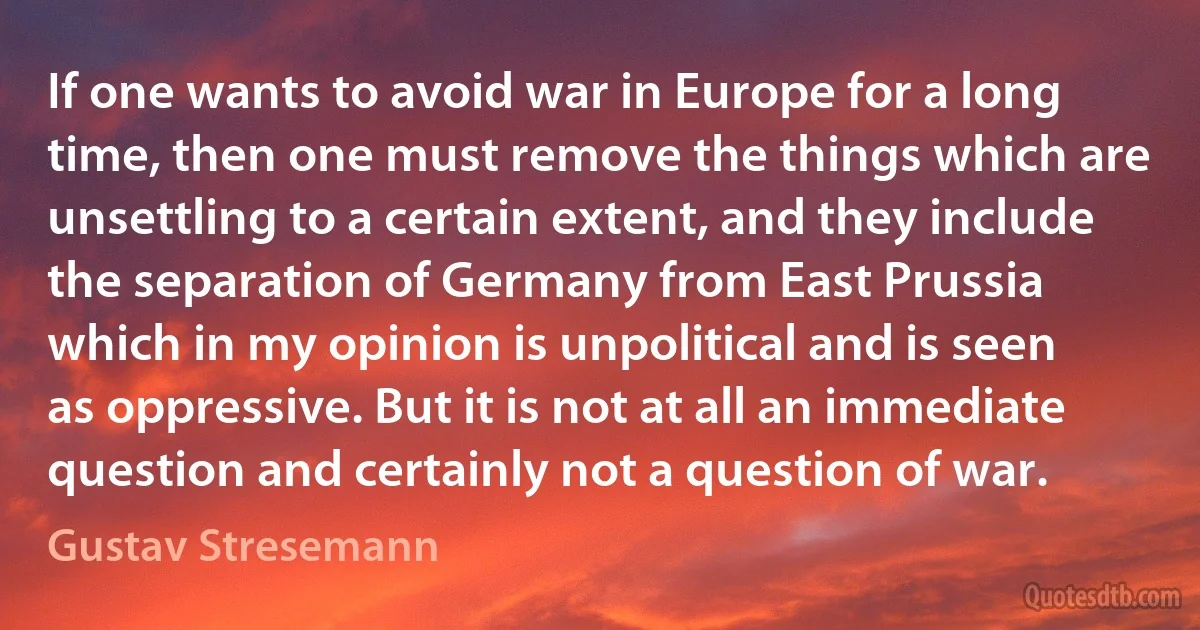 If one wants to avoid war in Europe for a long time, then one must remove the things which are unsettling to a certain extent, and they include the separation of Germany from East Prussia which in my opinion is unpolitical and is seen as oppressive. But it is not at all an immediate question and certainly not a question of war. (Gustav Stresemann)