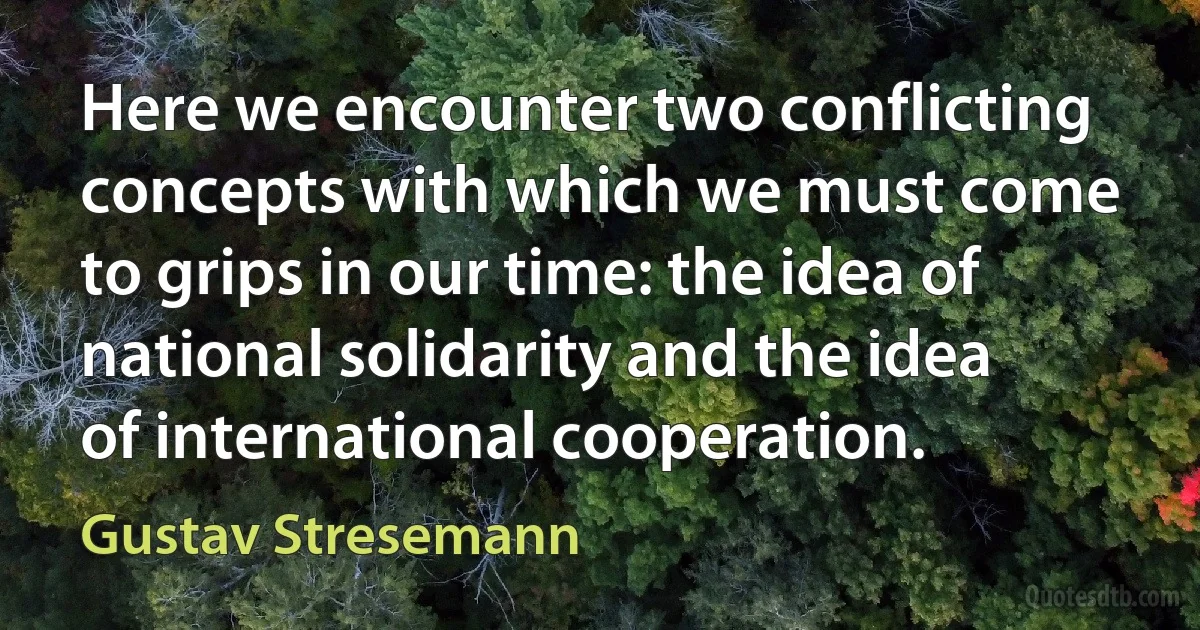 Here we encounter two conflicting concepts with which we must come to grips in our time: the idea of national solidarity and the idea of international cooperation. (Gustav Stresemann)