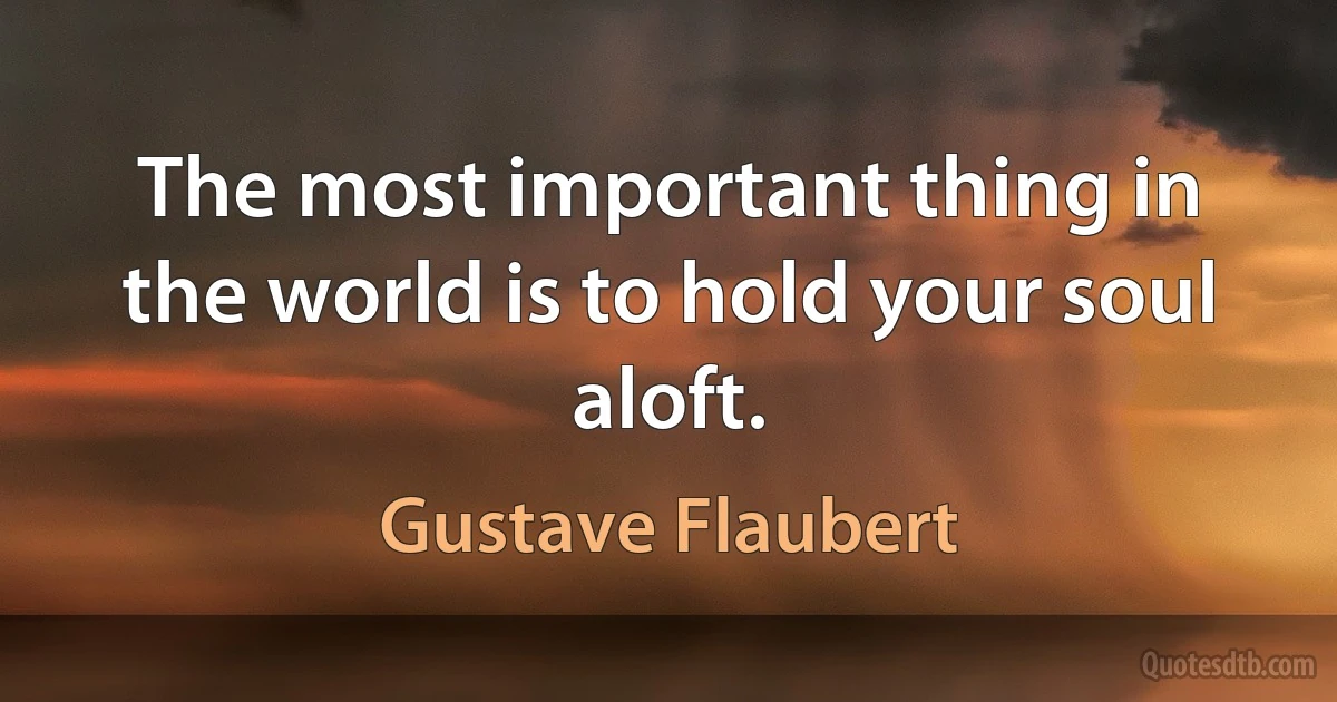 The most important thing in the world is to hold your soul aloft. (Gustave Flaubert)