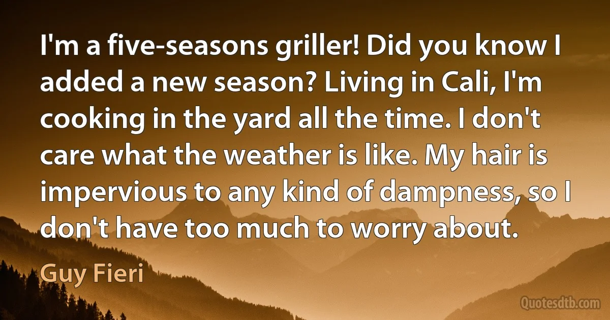 I'm a five-seasons griller! Did you know I added a new season? Living in Cali, I'm cooking in the yard all the time. I don't care what the weather is like. My hair is impervious to any kind of dampness, so I don't have too much to worry about. (Guy Fieri)