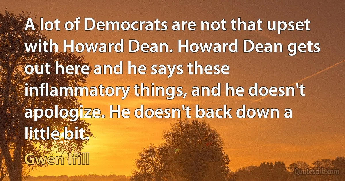 A lot of Democrats are not that upset with Howard Dean. Howard Dean gets out here and he says these inflammatory things, and he doesn't apologize. He doesn't back down a little bit. (Gwen Ifill)