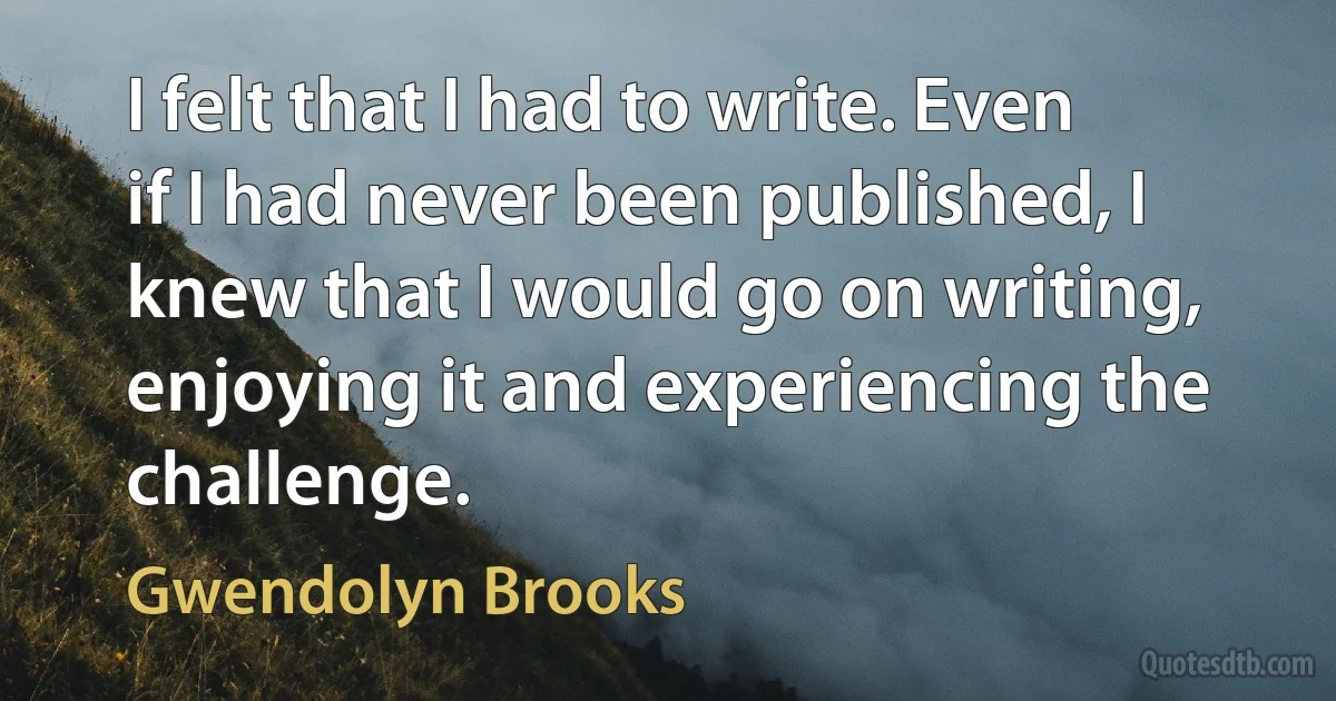 I felt that I had to write. Even if I had never been published, I knew that I would go on writing, enjoying it and experiencing the challenge. (Gwendolyn Brooks)