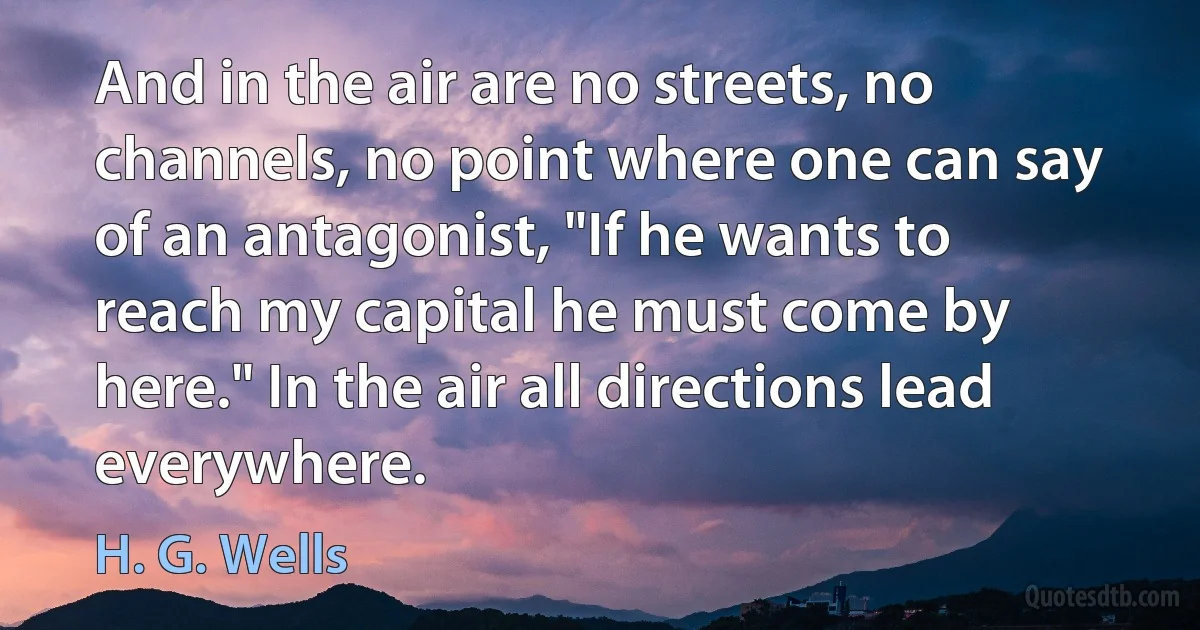 And in the air are no streets, no channels, no point where one can say of an antagonist, "If he wants to reach my capital he must come by here." In the air all directions lead everywhere. (H. G. Wells)