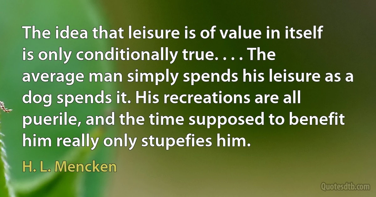 The idea that leisure is of value in itself is only conditionally true. . . . The average man simply spends his leisure as a dog spends it. His recreations are all puerile, and the time supposed to benefit him really only stupefies him. (H. L. Mencken)