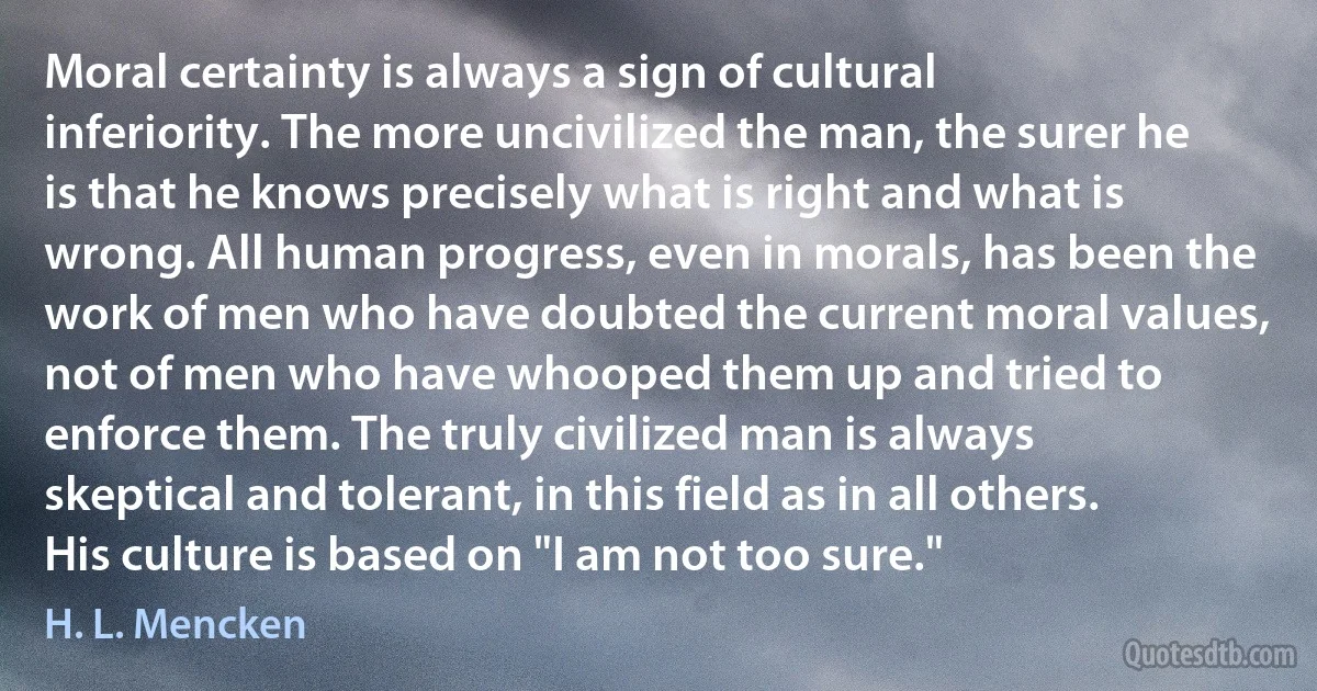 Moral certainty is always a sign of cultural inferiority. The more uncivilized the man, the surer he is that he knows precisely what is right and what is wrong. All human progress, even in morals, has been the work of men who have doubted the current moral values, not of men who have whooped them up and tried to enforce them. The truly civilized man is always skeptical and tolerant, in this field as in all others. His culture is based on "I am not too sure." (H. L. Mencken)