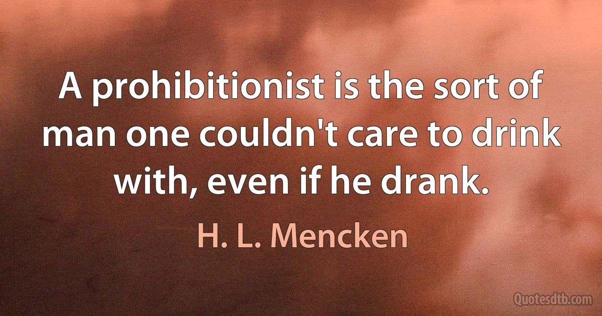 A prohibitionist is the sort of man one couldn't care to drink with, even if he drank. (H. L. Mencken)