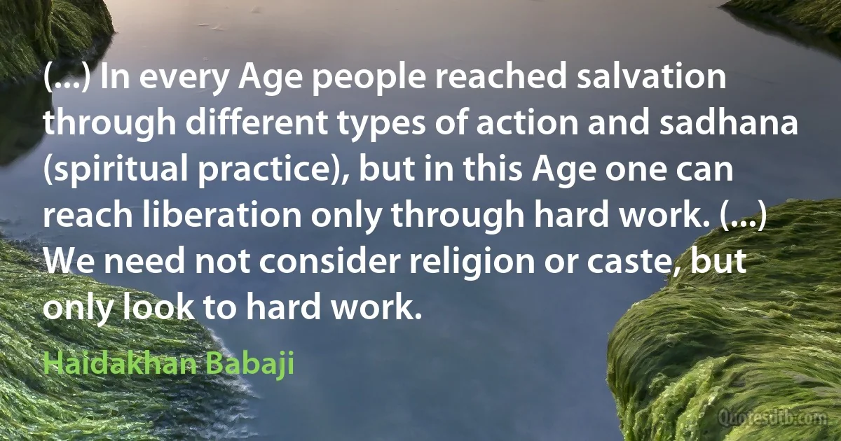 (...) In every Age people reached salvation through different types of action and sadhana (spiritual practice), but in this Age one can reach liberation only through hard work. (...) We need not consider religion or caste, but only look to hard work. (Haidakhan Babaji)