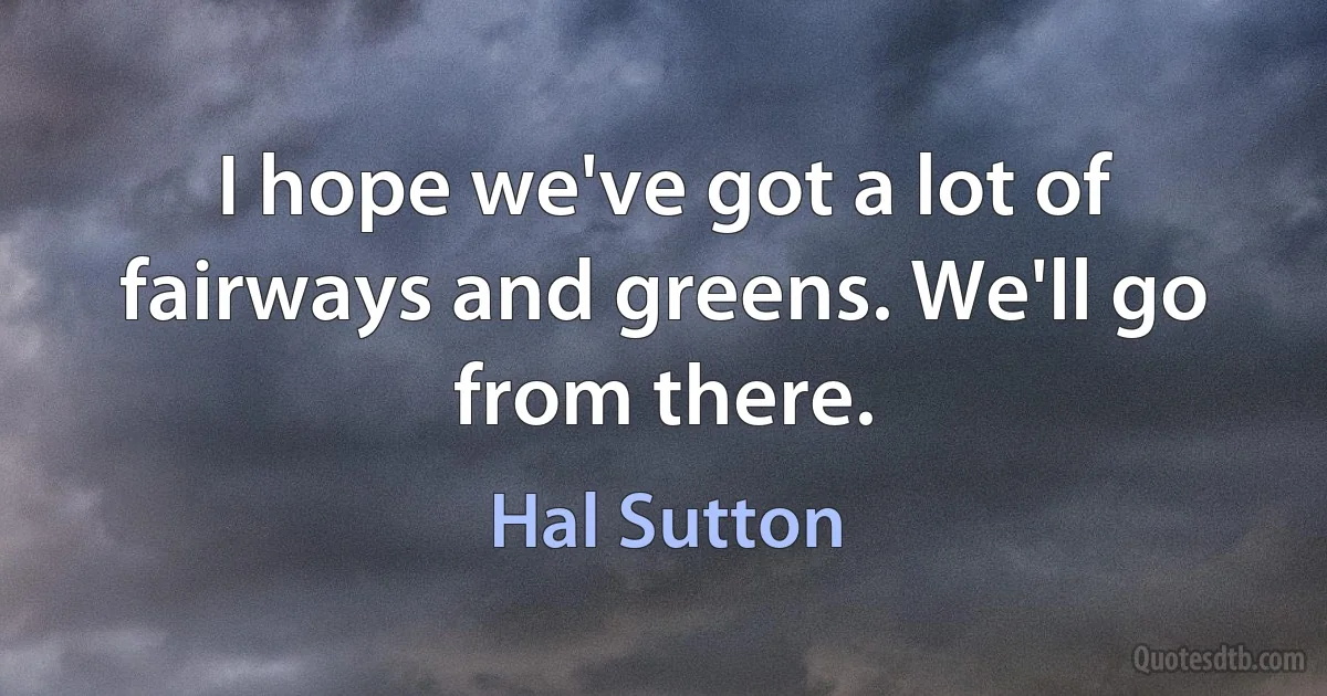 I hope we've got a lot of fairways and greens. We'll go from there. (Hal Sutton)