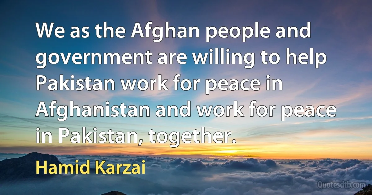 We as the Afghan people and government are willing to help Pakistan work for peace in Afghanistan and work for peace in Pakistan, together. (Hamid Karzai)