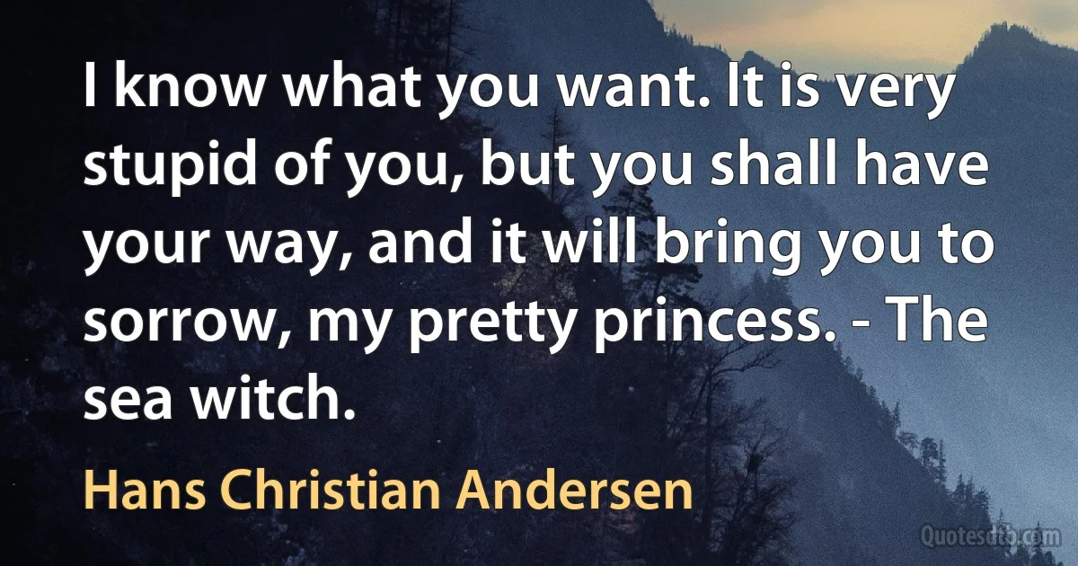 I know what you want. It is very stupid of you, but you shall have your way, and it will bring you to sorrow, my pretty princess. - The sea witch. (Hans Christian Andersen)