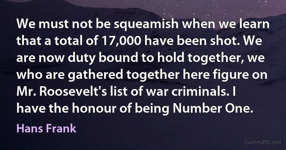 We must not be squeamish when we learn that a total of 17,000 have been shot. We are now duty bound to hold together, we who are gathered together here figure on Mr. Roosevelt's list of war criminals. I have the honour of being Number One. (Hans Frank)