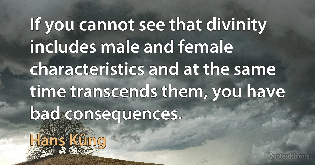 If you cannot see that divinity includes male and female characteristics and at the same time transcends them, you have bad consequences. (Hans Küng)