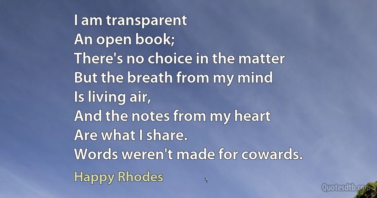 I am transparent
An open book;
There's no choice in the matter
But the breath from my mind
Is living air,
And the notes from my heart
Are what I share.
Words weren't made for cowards. (Happy Rhodes)