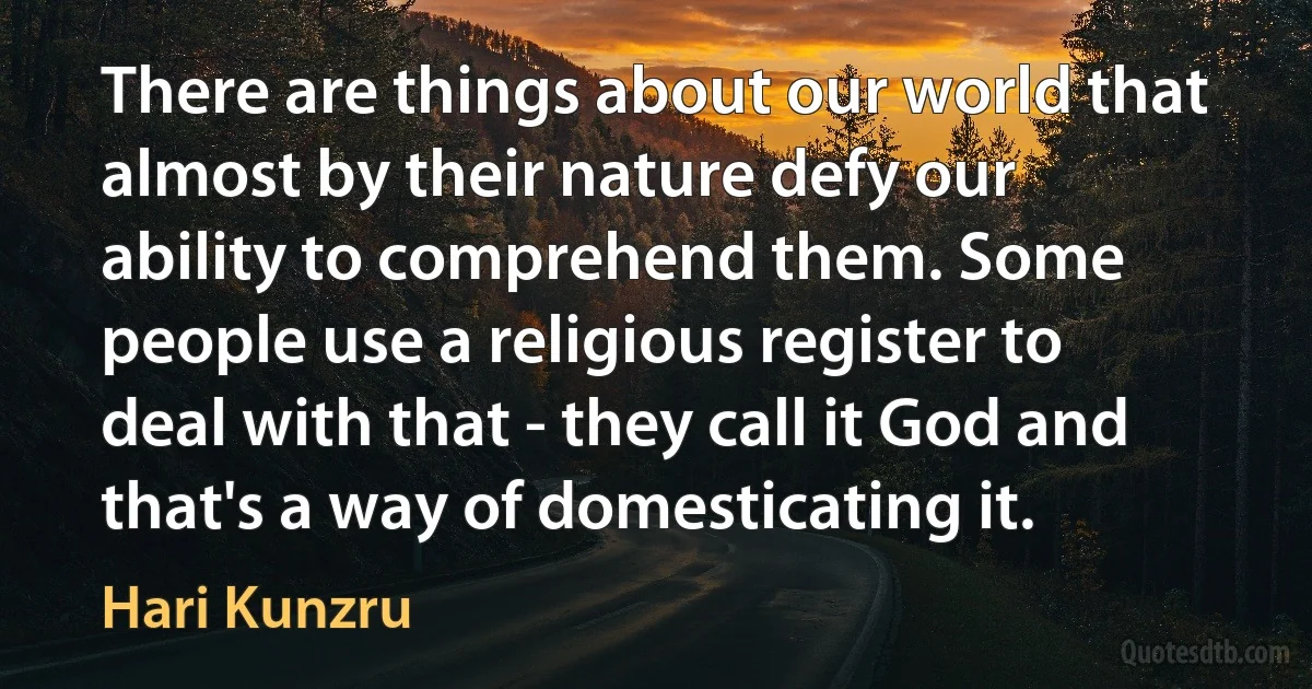 There are things about our world that almost by their nature defy our ability to comprehend them. Some people use a religious register to deal with that - they call it God and that's a way of domesticating it. (Hari Kunzru)