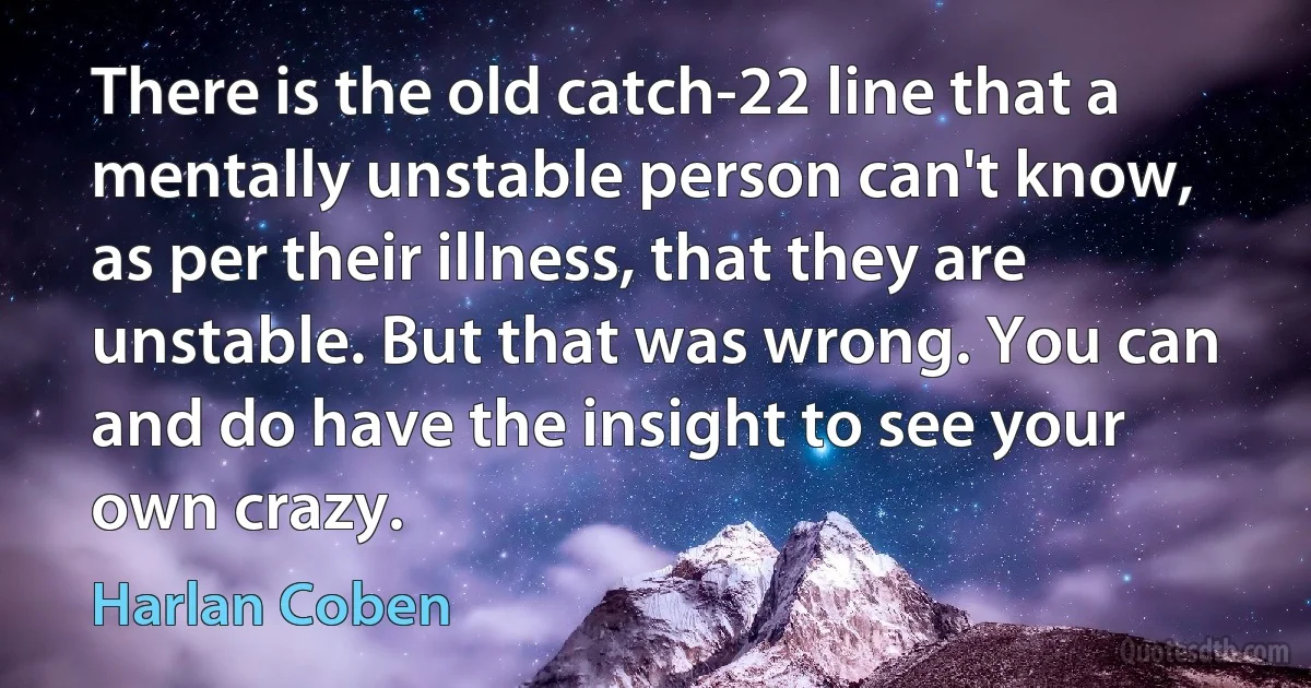 There is the old catch-22 line that a mentally unstable person can't know, as per their illness, that they are unstable. But that was wrong. You can and do have the insight to see your own crazy. (Harlan Coben)