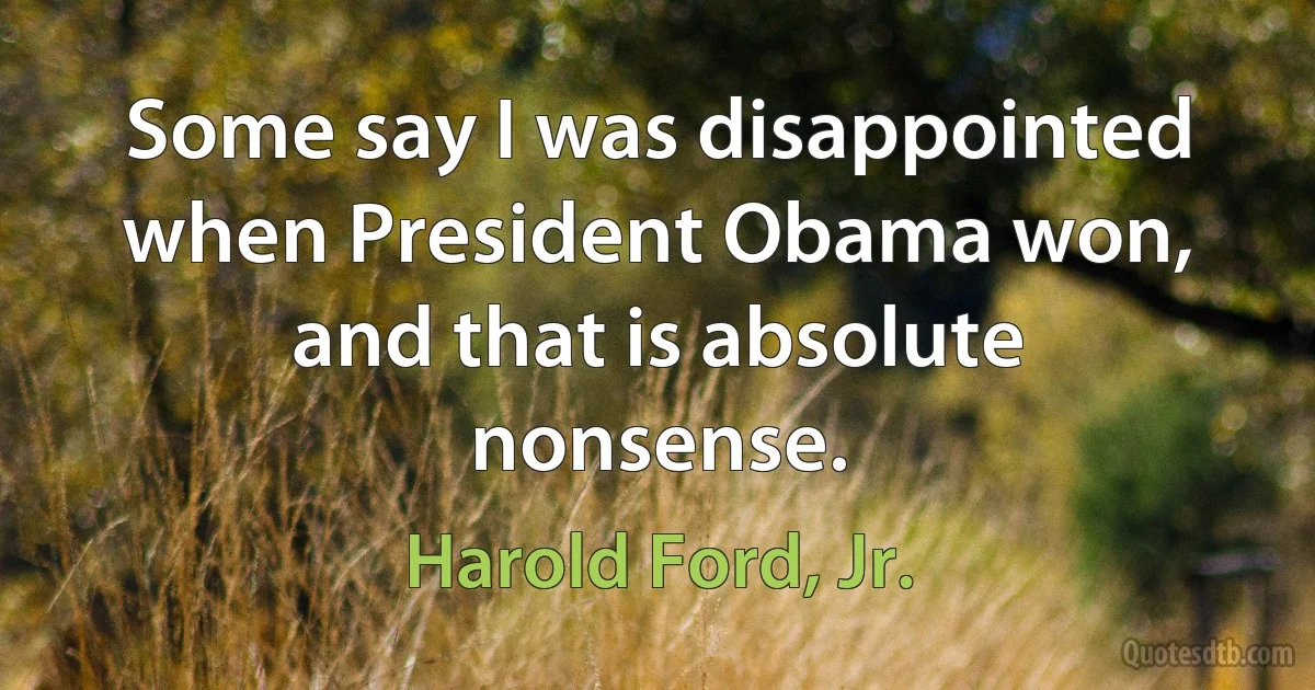 Some say I was disappointed when President Obama won, and that is absolute nonsense. (Harold Ford, Jr.)