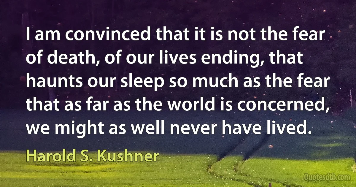 I am convinced that it is not the fear of death, of our lives ending, that haunts our sleep so much as the fear that as far as the world is concerned, we might as well never have lived. (Harold S. Kushner)