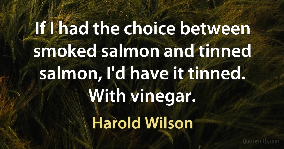 If I had the choice between smoked salmon and tinned salmon, I'd have it tinned. With vinegar. (Harold Wilson)