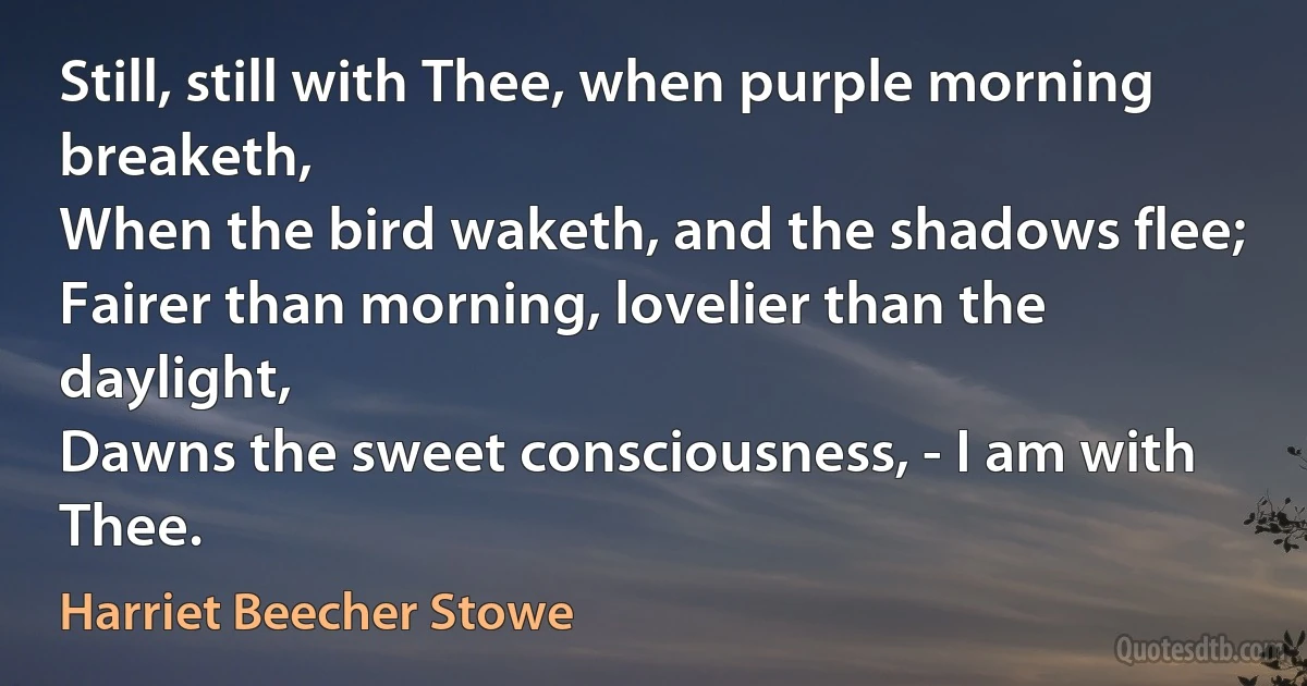 Still, still with Thee, when purple morning breaketh,
When the bird waketh, and the shadows flee;
Fairer than morning, lovelier than the daylight,
Dawns the sweet consciousness, - I am with Thee. (Harriet Beecher Stowe)