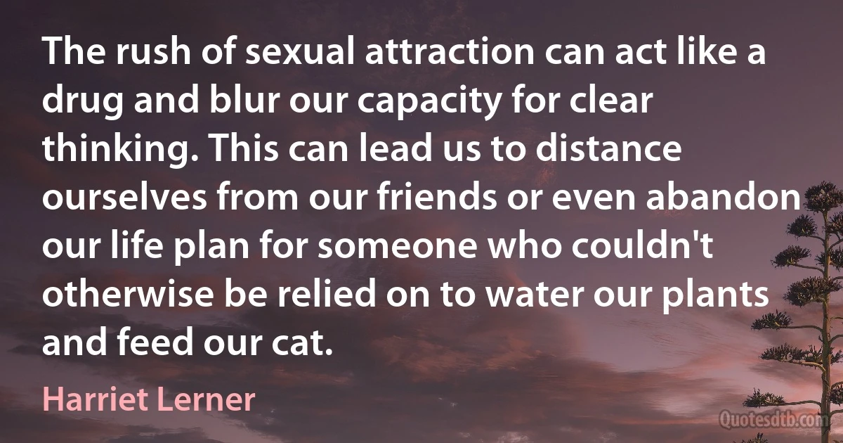 The rush of sexual attraction can act like a drug and blur our capacity for clear thinking. This can lead us to distance ourselves from our friends or even abandon our life plan for someone who couldn't otherwise be relied on to water our plants and feed our cat. (Harriet Lerner)