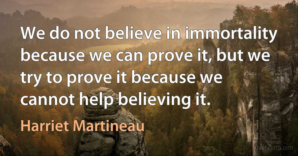 We do not believe in immortality because we can prove it, but we try to prove it because we cannot help believing it. (Harriet Martineau)