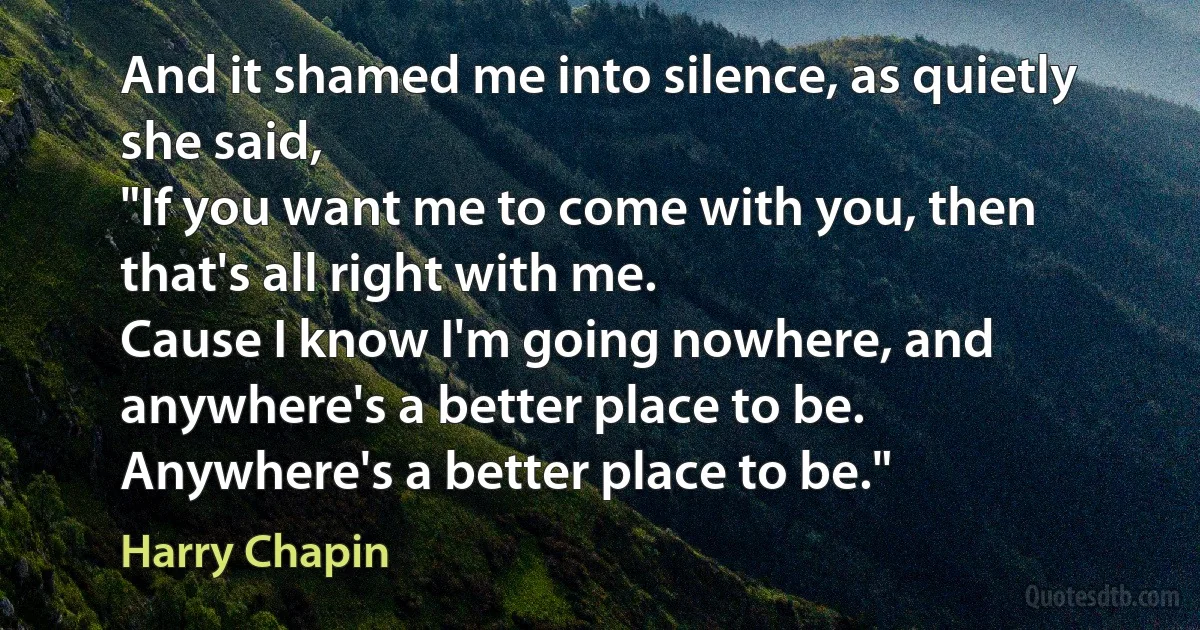 And it shamed me into silence, as quietly she said,
"If you want me to come with you, then that's all right with me.
Cause I know I'm going nowhere, and anywhere's a better place to be.
Anywhere's a better place to be." (Harry Chapin)