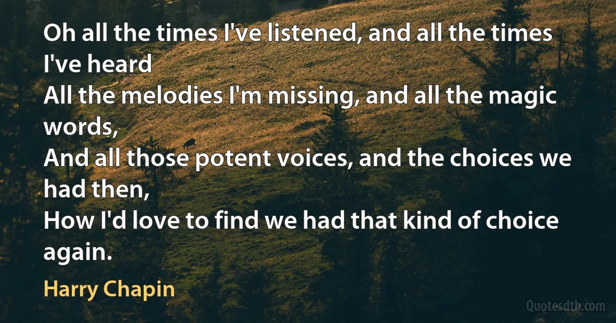 Oh all the times I've listened, and all the times I've heard
All the melodies I'm missing, and all the magic words,
And all those potent voices, and the choices we had then,
How I'd love to find we had that kind of choice again. (Harry Chapin)