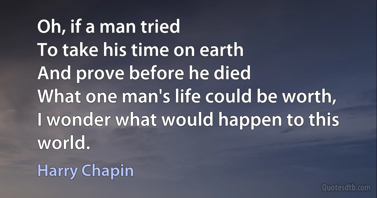 Oh, if a man tried
To take his time on earth
And prove before he died
What one man's life could be worth,
I wonder what would happen to this world. (Harry Chapin)